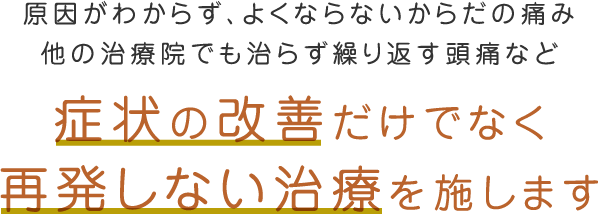 原因がわからず、よくならないからだの痛み、他の治療院でも治らず繰り返す頭痛など「症状の改善だけでなく再発しない治療を施します」